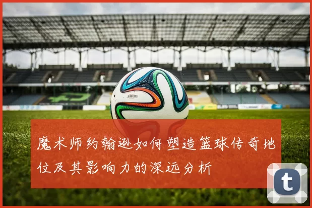 魔术师约翰逊如何塑造篮球传奇地位及其影响力的深远分析