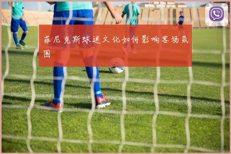 菲尼克斯球迷文化如何影响客场氛围