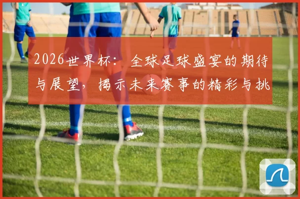 2026世界杯：全球足球盛宴的期待与展望，揭示未来赛事的精彩与挑战