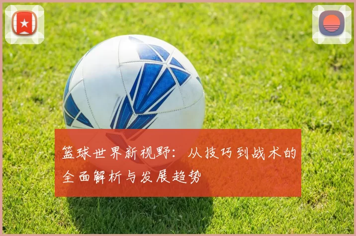篮球世界新视野：从技巧到战术的全面解析与发展趋势
