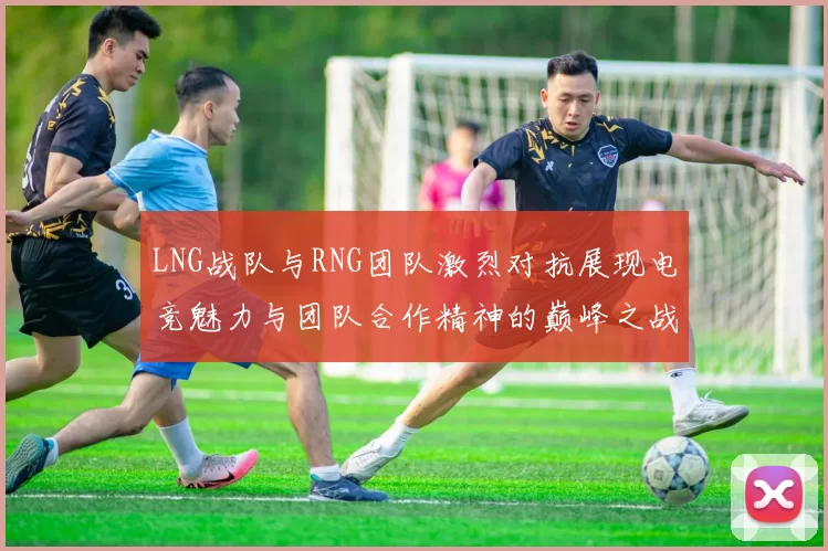 LNG战队与RNG团队激烈对抗展现电竞魅力与团队合作精神的巅峰之战