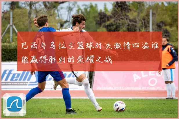 巴西与乌拉圭篮球对决激情四溢谁能赢得胜利的荣耀之战