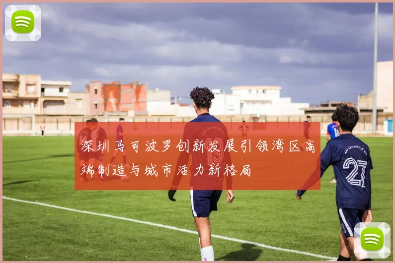 深圳马可波罗创新发展引领湾区高端制造与城市活力新格局