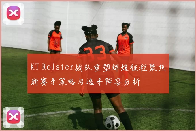 KT Rolster战队重塑辉煌征程聚焦新赛季策略与选手阵容分析
