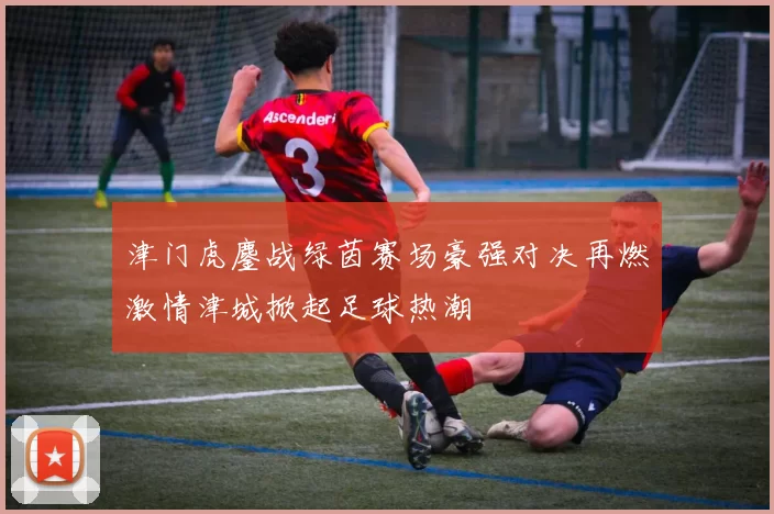 津门虎鏖战绿茵赛场豪强对决再燃激情津城掀起足球热潮