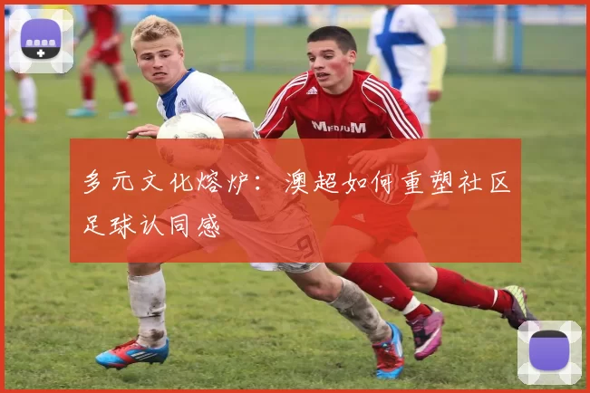 多元文化熔炉：澳超如何重塑社区足球认同感