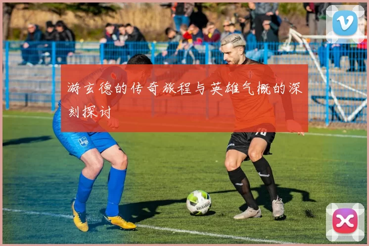 游玄德的传奇旅程与英雄气概的深刻探讨