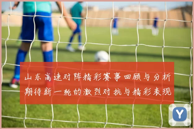 山东高速对阵精彩赛事回顾与分析期待新一轮的激烈对抗与精彩表现