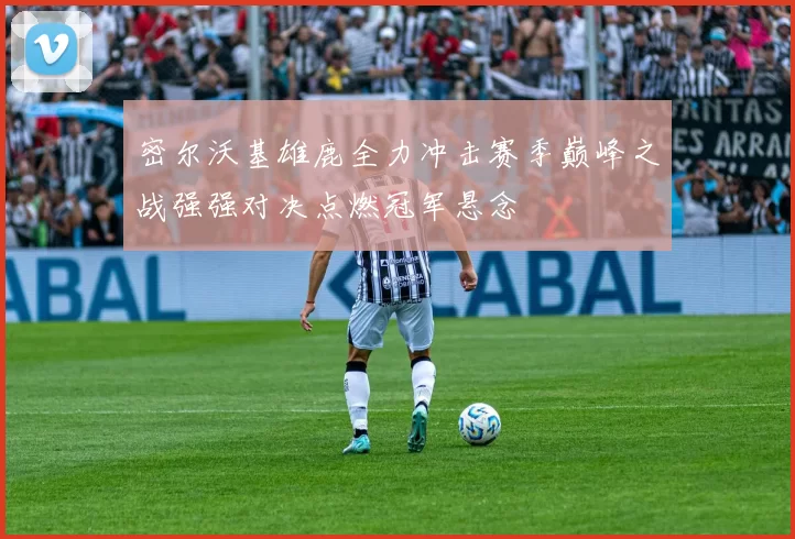 密尔沃基雄鹿全力冲击赛季巅峰之战强强对决点燃冠军悬念