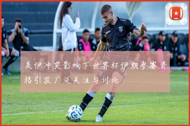 美伊冲突影响下世界杯伊朗参赛资格引发广泛关注与讨论